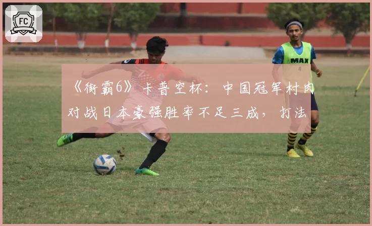 《街霸6》卡普空杯：中国冠军村肉对战日本豪强胜率不足三成，打法风格已被完全研究透？