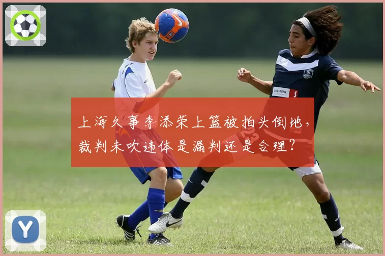 上海久事李添荣上篮被拍头倒地,裁判未吹违体是漏判还是合理?