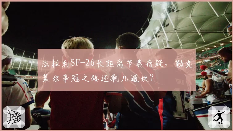 法拉利SF-26长距离节奏存疑，勒克莱尔争冠之路还剩几道坎？