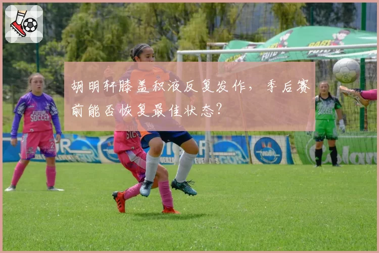 胡明轩膝盖积液反复发作，季后赛前能否恢复最佳状态？