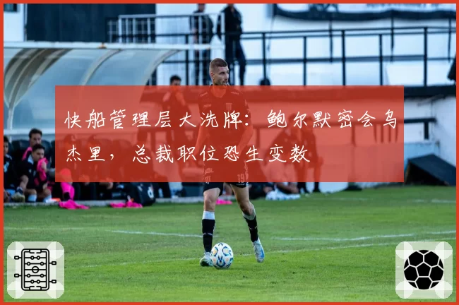 快船管理层大洗牌：鲍尔默密会乌杰里，总裁职位恐生变数