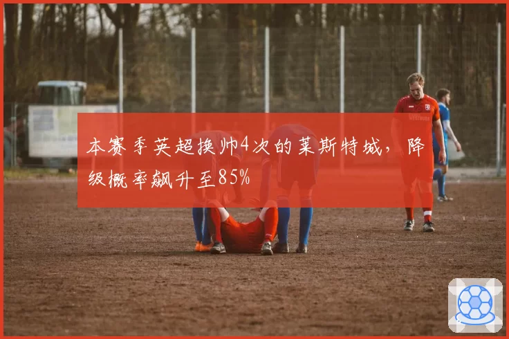 本赛季英超换帅4次的莱斯特城，降级概率飙升至85%