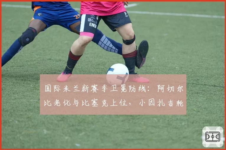 国际米兰新赛季卫冕防线：阿切尔比老化与比塞克上位，小因扎吉轮换策略