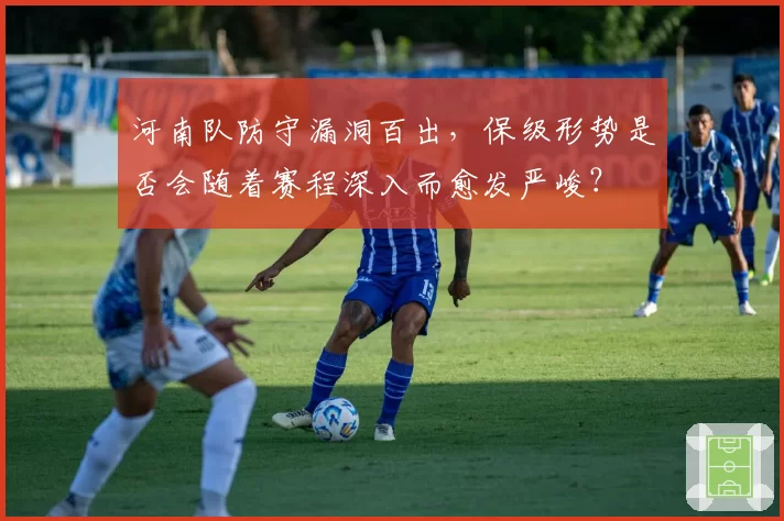 河南队防守漏洞百出,保级形势是否会随着赛程深入而愈发严峻?