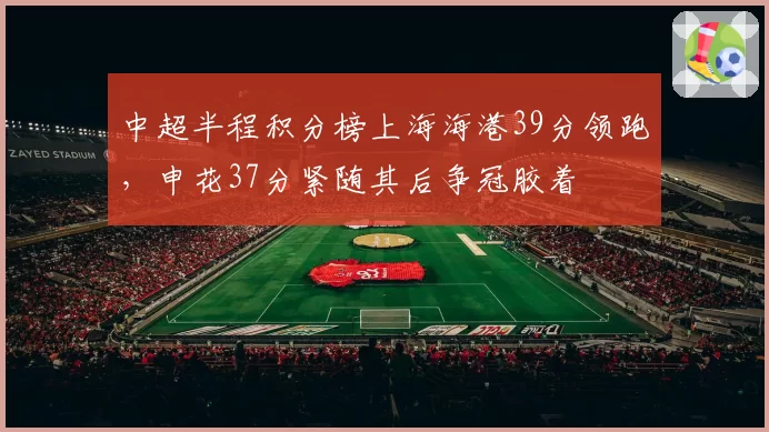 中超半程积分榜上海海港39分领跑，申花37分紧随其后争冠胶着