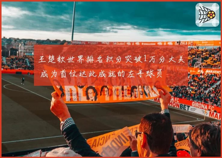 王楚钦世界排名积分突破1万分大关 成为首位达此成就的左手球员