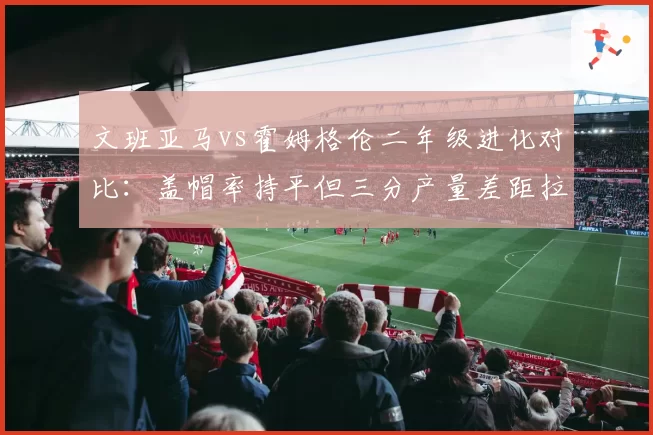 文班亚马vs霍姆格伦二年级进化对比：盖帽率持平但三分产量差距拉大