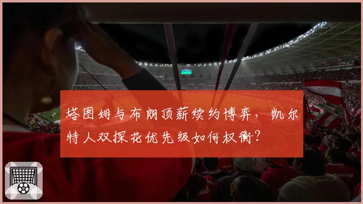 塔图姆与布朗顶薪续约博弈，凯尔特人双探花优先级如何权衡？