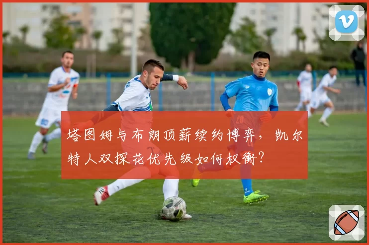 塔图姆与布朗顶薪续约博弈，凯尔特人双探花优先级如何权衡？