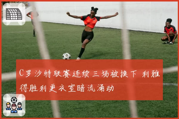 C罗沙特联赛连续三场被换下 利雅得胜利更衣室暗流涌动