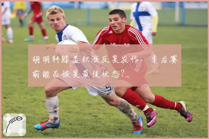 胡明轩膝盖积液反复发作，季后赛前能否恢复最佳状态？