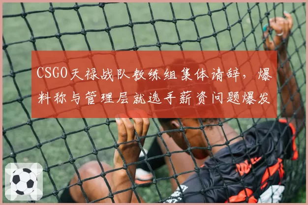 CSGO天禄战队教练组集体请辞，爆料称与管理层就选手薪资问题爆发激烈冲突