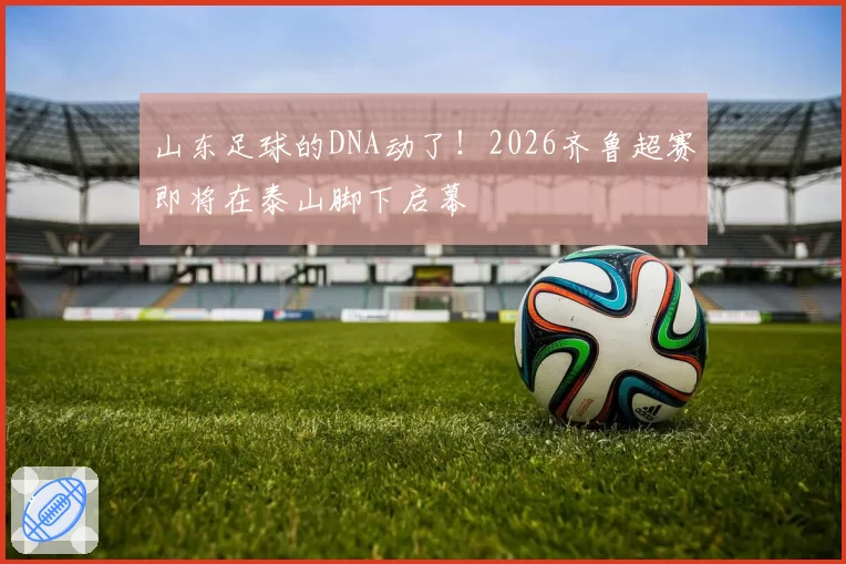 山东足球的DNA动了!2026齐鲁超赛即将在泰山脚下启幕