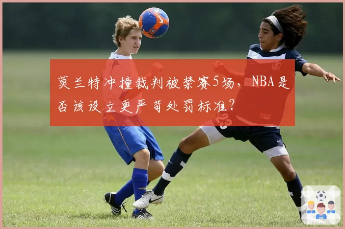 莫兰特冲撞裁判被禁赛5场,NBA是否该设立更严苛处罚标准?
