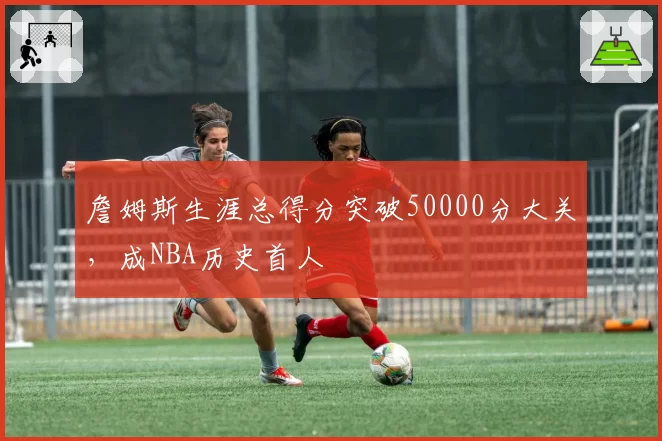 詹姆斯生涯总得分突破50000分大关，成NBA历史首人