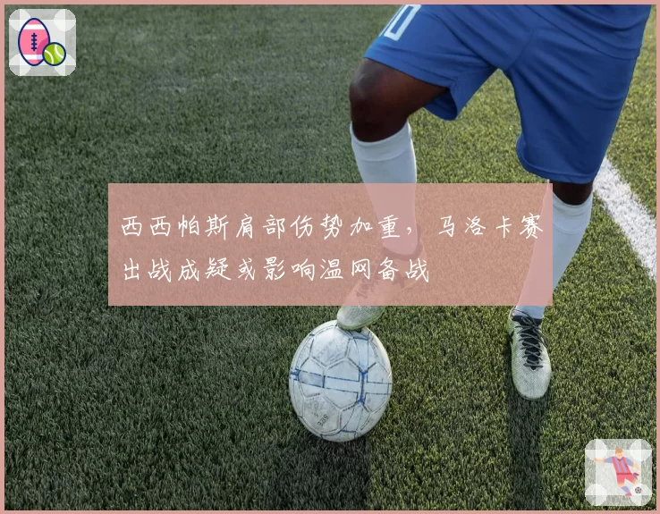 西西帕斯肩部伤势加重，马洛卡赛出战成疑或影响温网备战