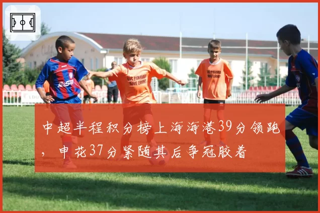 中超半程积分榜上海海港39分领跑，申花37分紧随其后争冠胶着