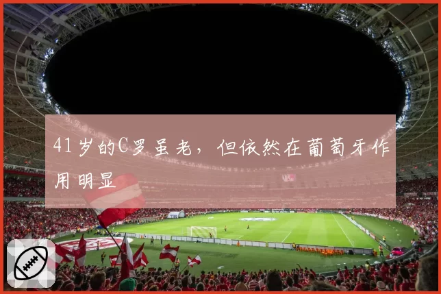 41岁的C罗虽老，但依然在葡萄牙作用明显