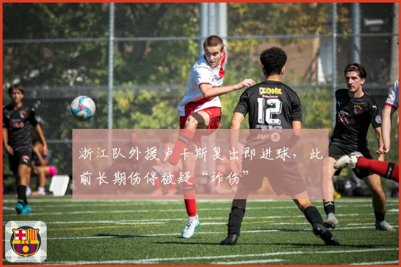 浙江队外援卢卡斯复出即进球,此前长期伤停被疑“诈伤”