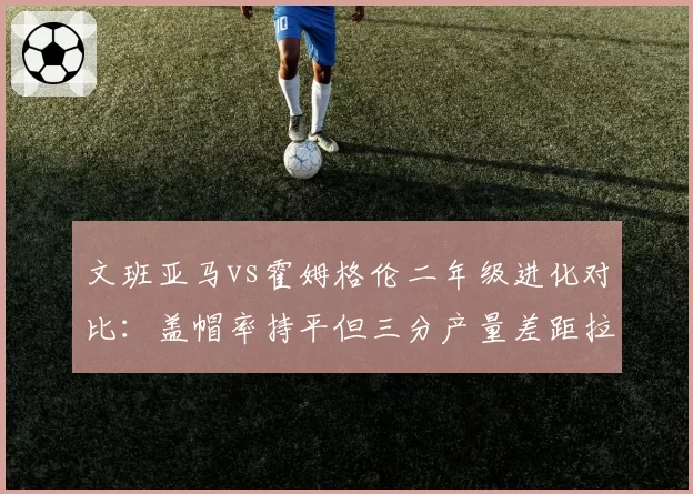 文班亚马vs霍姆格伦二年级进化对比：盖帽率持平但三分产量差距拉大