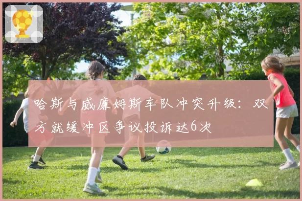 哈斯与威廉姆斯车队冲突升级：双方就缓冲区争议投诉达6次