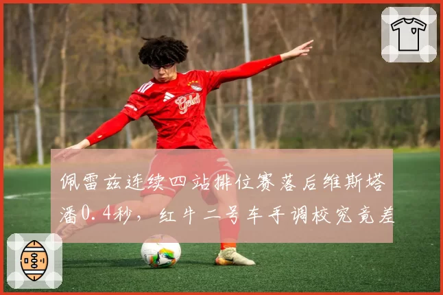 佩雷兹连续四站排位赛落后维斯塔潘0.4秒,红牛二号车手调校究竟差在哪?