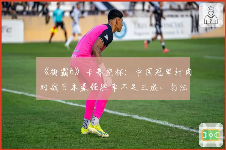《街霸6》卡普空杯：中国冠军村肉对战日本豪强胜率不足三成，打法风格已被完全研究透？