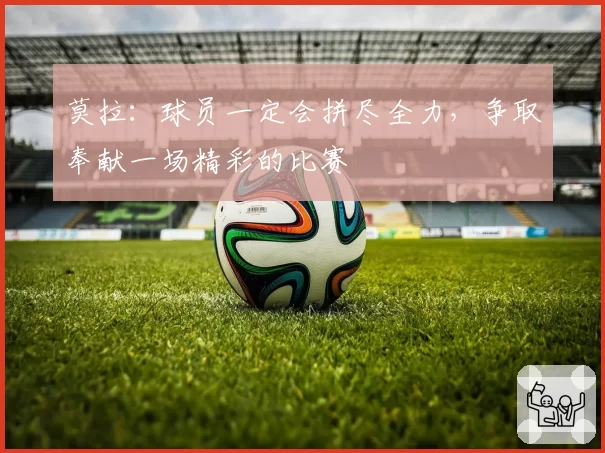 莫拉:球员一定会拼尽全力,争取奉献一场精彩的比赛