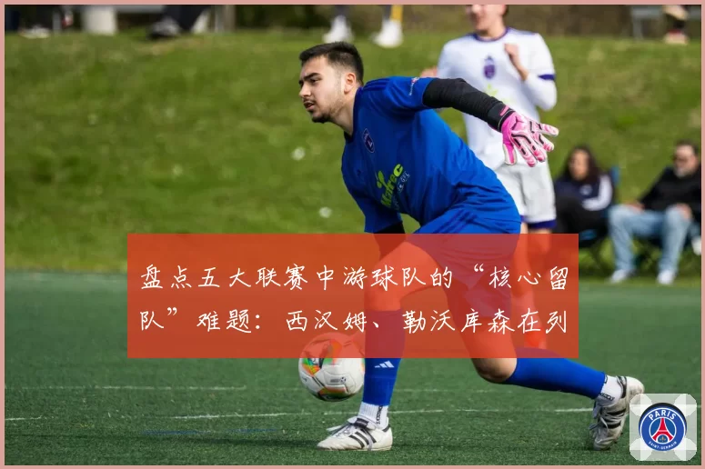盘点五大联赛中游球队的“核心留队”难题：西汉姆、勒沃库森在列