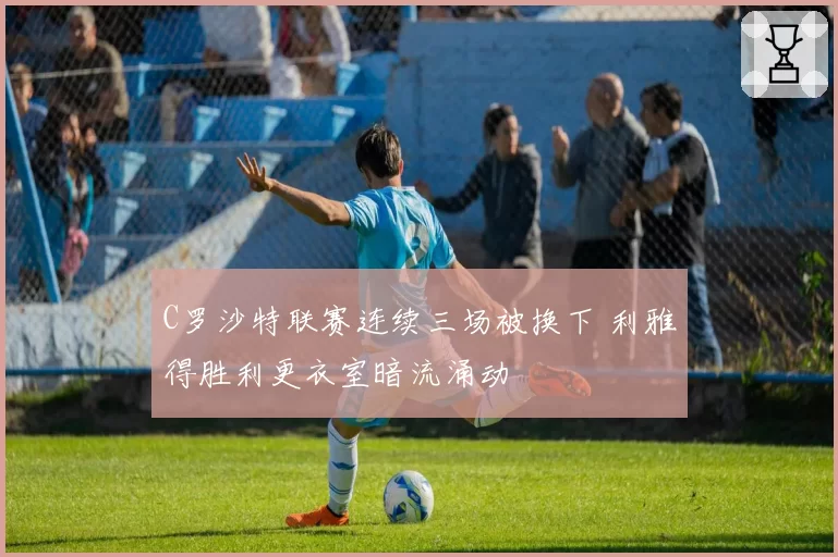 C罗沙特联赛连续三场被换下 利雅得胜利更衣室暗流涌动
