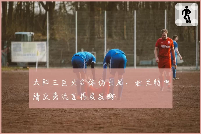 太阳三巨头合体仍出局，杜兰特申请交易流言再度发酵