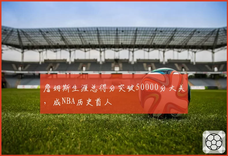 詹姆斯生涯总得分突破50000分大关，成NBA历史首人
