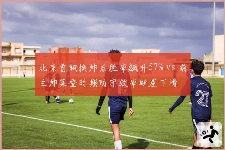 北京首钢换帅后胜率飙升57% vs 前主帅莱登时期防守效率断崖下滑