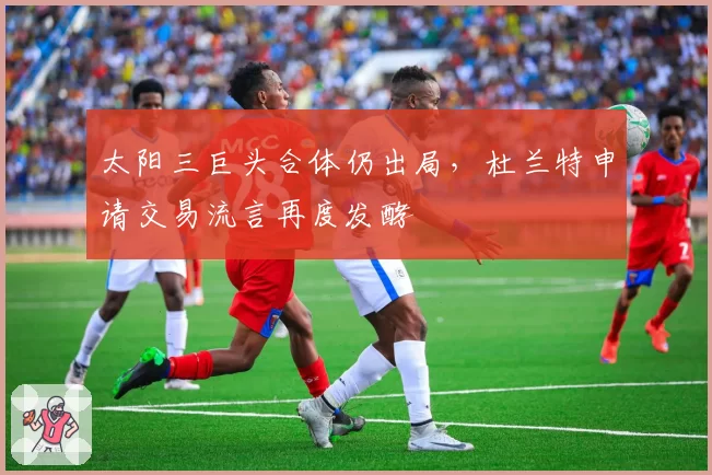 太阳三巨头合体仍出局，杜兰特申请交易流言再度发酵