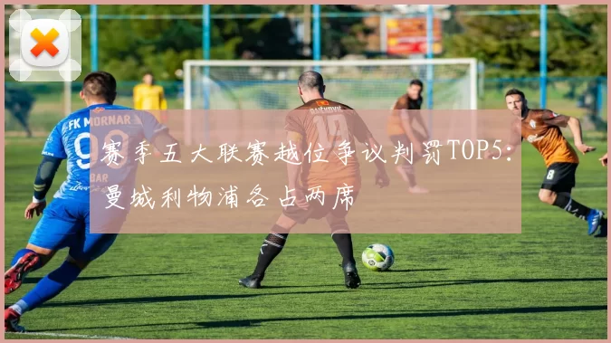 赛季五大联赛越位争议判罚TOP5：曼城利物浦各占两席